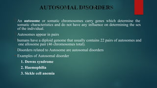  An autosome or somatic chromosomes carry genes which determine the
somatic characteristics and do not have any influence on determining the sex
of the individual.
 Autosomes appear in pairs
 humans have a diploid genome that usually contains 22 pairs of autosomes and
one allosome pair (46 chromosomes total).
 Disorders related to Autosome are autosomal disorders
• Examples of Autosomal disorder
1. Downs syndrome
2. Haemophilia
3. Sickle cell anemia
 