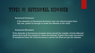  Autosomal Dominant
If the disorder is Autosomal dominant only one infected gene from
any one parent is enough to cause the disease in the child.
 Autosomal Recessive
If the disorder is Autosomal recessive there should be transfer of both affected
genes from both the parents to cause the disease. If gene from only one parent
is transferred then the child becomes a carrier but does not get the disease.
 