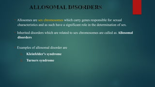 • Allosomes are sex chromosomes which carry genes responsible for sexual
characteristics and as such have a significant role in the determination of sex.
• Inherited disorders which are related to sex chromosomes are called as Allosomal
disorders
• Examples of allosomal disorder are
1. Kleinfelder's syndrome
2. Turners syndrome
 