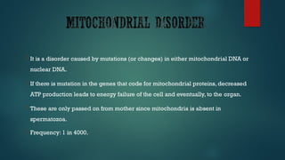  It is a disorder caused by mutations (or changes) in either mitochondrial DNA or
nuclear DNA.
 If there is mutation in the genes that code for mitochondrial proteins, decreased
ATP production leads to energy failure of the cell and eventually, to the organ.
 These are only passed on from mother since mitochondria is absent in
spermatozoa.
 Frequency: 1 in 4000.
 