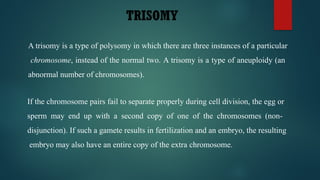 TRISOMY
A trisomy is a type of polysomy in which there are three instances of a particular
chromosome, instead of the normal two. A trisomy is a type of aneuploidy (an
abnormal number of chromosomes).
If the chromosome pairs fail to separate properly during cell division, the egg or
sperm may end up with a second copy of one of the chromosomes (non-
disjunction). If such a gamete results in fertilization and an embryo, the resulting
embryo may also have an entire copy of the extra chromosome.
 