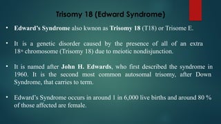 Trisomy 18 (Edward Syndrome)
• Edward’s Syndrome also kwnon as Trisomy 18 (T18) or Trisome E.
• It is a genetic disorder caused by the presence of all of an extra
18th
chromosome (Trisomy 18) due to meiotic nondisjunction.
• It is named after John H. Edwards, who first described the syndrome in
1960. It is the second most common autosomal trisomy, after Down
Syndrome, that carries to term.
• Edward’s Syndrome occurs in around 1 in 6,000 live births and around 80 %
of those affected are female.
 
