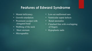 Features of Edward Syndrome
•
•
•
•
•
•
Mental deficiency
Growth retardation
Prominent occiput with
elongated head
Webbing of the neck
Short sternum
Micrognathia
•
•
•
•
•
Low-set malformed ears
Ventricular septal defects
Renal anomalies
Clenched fists with overlapping
of fingers
Hypoplastic nails
 