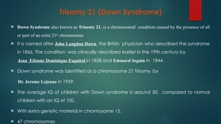 Trisomy 21 (Down Syndrome)
 Down Syndrome also known as Trisomy 21, is a chromosomal condition caused by the presence of all
or part of an extra 21st chromosome.
 It is named after John Langdon Down, the British physician who described the syndrome
in 1866. The condition was clinically described earlier in the 19th century by
Jean Etienne Dominique Esquirol in 1838 and Edouard Seguin in 1844.
 Down syndrome was identified as a chromosome 21 Trisomy by
Dr. Jerome Lejeune in 1959.
 The average IQ of children with Down syndrome is around 50, compared to normal
children with an IQ of 100.
 With extra genetic material in chromosome 15.
 47 chromosomes
 