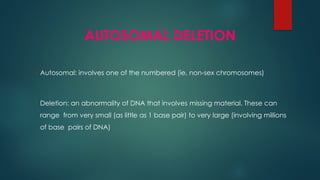 AUTOSOMAL DELETION
 Autosomal: involves one of the numbered (ie, non-sex chromosomes)
 Deletion: an abnormality of DNA that involves missing material. These can
range from very small (as little as 1 base pair) to very large (involving millions
of base pairs of DNA)
 