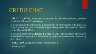 CRI DU CHAT
 CRI DU CHAT also known as chromosome 5p deletion syndrome, 5p minus
syndrome or Lejeune’s syndrome.
 Is a rare genetic disorder due to a missing part of chromosome 5. Its name is a
French term (cat-cry or call of the cat) referring to the characteristic cat-like
cry of affected children.
 It was first described by Jerome Lejeune in 1963. The condition affects an 1
in 50,000 live births, strikes all ethnicities, and is more common in females by
a 4:3 ratio.
DELETION on the short arm of chromosome 5.
Cries like a CAT
 