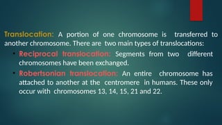 Translocation: A portion of one chromosome is transferred to
another chromosome. There are two main types of translocations:
• Reciprocal translocation: Segments from two different
chromosomes have been exchanged.
• Robertsonian translocation: An entire chromosome has
attached to another at the centromere in humans. These only
occur with chromosomes 13, 14, 15, 21 and 22.
 