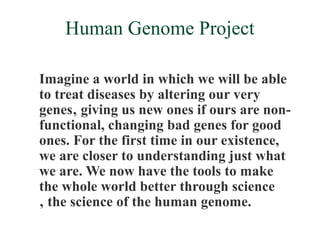 Human Genome Project

Imagine a world in which we will be able
to treat diseases by altering our very
genes‚ giving us new ones if ours are non-
functional, changing bad genes for good
ones. For the first time in our existence,
we are closer to understanding just what
we are. We now have the tools to make
the whole world better through science
‚ the science of the human genome.
 