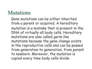 Mutations
 Gene mutations can be either inherited
 from a parent or acquired. A hereditary
 mutation is a mistake that is present in the
 DNA of virtually all body cells. Hereditary
 mutations are also called germ line
 mutations because the gene change exists
 in the reproductive cells and can be passed
 from generation to generation, from parent
 to newborn. Moreover, the mutation is
 copied every time body cells divide
 