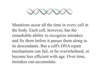 Mutations occur all the time in every cell in
the body. Each cell, however, has the
remarkable ability to recognize mistakes
and fix them before it passes them along to
its descendants. But a cell's DNA repair
mechanisms can fail, or be overwhelmed, or
become less efficient with age. Over time,
mistakes can accumulate.
 