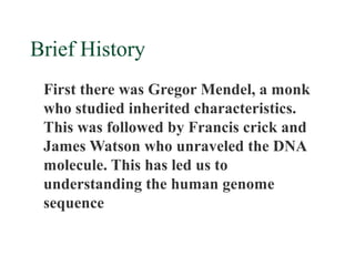 Brief History
 First there was Gregor Mendel, a monk
 who studied inherited characteristics.
 This was followed by Francis crick and
 James Watson who unraveled the DNA
 molecule. This has led us to
 understanding the human genome
 sequence
 