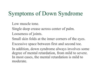 Symptoms of Down Syndrome
 Low muscle tone.
 Single deep crease across center of palm.
 Looseness of joints.
 Small skin folds at the inner corners of the eyes.
 Excessive space between first and second toe.
 In addition, down syndrome always involves some
 degree of mental retardation, from mild to severe.
 In most cases, the mental retardation is mild to
 moderate.
 