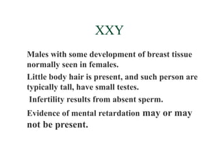 XXY
Males with some development of breast tissue
normally seen in females.
Little body hair is present, and such person are
typically tall, have small testes.
 Infertility results from absent sperm.
Evidence of mental retardation may or may
not be present.
 