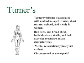 Turner’s
       Turner syndrome is associated
       with underdeveloped ovaries, short
       stature, webbed, and is only in
       women.
       Bull neck, and broad chest.
       Individuals are sterile, and lack
       expected secondary sexual
       characteristics.
        Mental retardation typically not
       evident.
       Chromosomal or monogenic?
 
