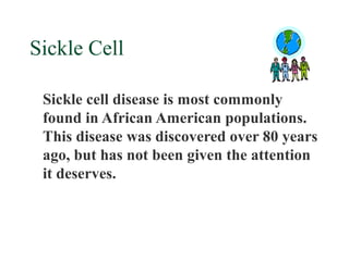 Sickle Cell

 Sickle cell disease is most commonly
 found in African American populations.
 This disease was discovered over 80 years
 ago, but has not been given the attention
 it deserves.
 