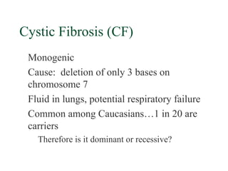 Cystic Fibrosis (CF)
 Monogenic
 Cause: deletion of only 3 bases on
 chromosome 7
 Fluid in lungs, potential respiratory failure
 Common among Caucasians…1 in 20 are
 carriers
   Therefore is it dominant or recessive?
 