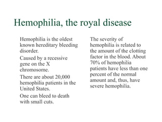 Hemophilia, the royal disease
 Hemophilia is the oldest     The severity of
 known hereditary bleeding    hemophilia is related to
 disorder.                    the amount of the clotting
 Caused by a recessive        factor in the blood. About
 gene on the X                70% of hemophilia
 chromosome.                  patients have less than one
 There are about 20,000       percent of the normal
 hemophilia patients in the   amount and, thus, have
 United States.               severe hemophilia.
 One can bleed to death
 with small cuts.
 