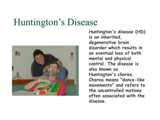 Huntington’s Disease
                 Huntington's disease (HD)
                 is an inherited,
                 degenerative brain
                 disorder which results in
                 an eventual loss of both
                 mental and physical
                 control. The disease is
                 also known as
                 Huntington's chorea.
                 Chorea means "dance-like
                 movements" and refers to
                 the uncontrolled motions
                 often associated with the
                 disease.
 