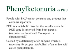 Phenylketonuria or PKU
People with PKU cannot consume any product that
  contains aspartame.
PKU is a metabolic disorder that results when the
  PKU gene is inherited from both parents
  (recessive or dominant? Monogenic or
  chromosomal?)
Caused by a deficiency of an enzyme which is
  necessary for proper metabolism of an amino acid
  called phenylalanine.
 
