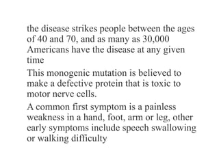 the disease strikes people between the ages
of 40 and 70, and as many as 30,000
Americans have the disease at any given
time
This monogenic mutation is believed to
make a defective protein that is toxic to
motor nerve cells.
A common first symptom is a painless
weakness in a hand, foot, arm or leg, other
early symptoms include speech swallowing
or walking difficulty
 