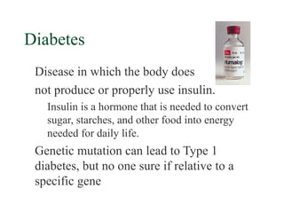 Diabetes
 Disease in which the body does
 not produce or properly use insulin.
   Insulin is a hormone that is needed to convert
   sugar, starches, and other food into energy
   needed for daily life.
 Genetic mutation can lead to Type 1
 diabetes, but no one sure if relative to a
 specific gene
 