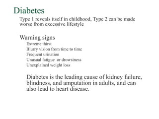 Diabetes
 Type 1 reveals itself in childhood, Type 2 can be made
 worse from excessive lifestyle

 Warning signs
    Extreme thirst
    Blurry vision from time to time
    Frequent urination
    Unusual fatigue or drowsiness
    Unexplained weight loss

    Diabetes is the leading cause of kidney failure,
    blindness, and amputation in adults, and can
    also lead to heart disease.
 
