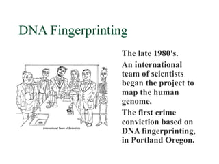 DNA Fingerprinting
                 The late 1980's.
                 An international
                 team of scientists
                 began the project to
                 map the human
                 genome.
                 The first crime
                 conviction based on
                 DNA fingerprinting,
                 in Portland Oregon.
 