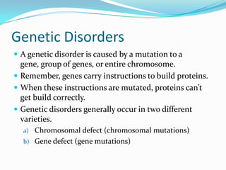 Genetic Disorders
 A genetic disorder is caused by a mutation to a
gene, group of genes, or entire chromosome.
 Remember, genes carry instructions to build proteins.
 When these instructions are mutated, proteins can’t
get build correctly.
 Genetic disorders generally occur in two different
varieties.
a) Chromosomal defect (chromosomal mutations)
b) Gene defect (gene mutations)
 