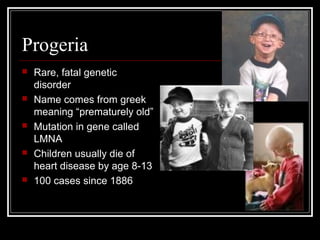 Progeria










Rare, fatal genetic
disorder
Name comes from greek
meaning “prematurely old”
Mutation in gene called
LMNA
Children usually die of
heart disease by age 8-13
100 cases since 1886

 