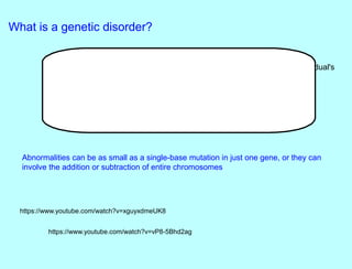 What is a genetic disorder?
A genetic disorder is a disease that is caused by an abnormality in an individual's
DNA.
Abnormalities can be as small as a single-base mutation in just one gene, or they can
involve the addition or subtraction of entire chromosomes
https://www.youtube.com/watch?v=xguyxdmeUK8
https://www.youtube.com/watch?v=vP8-5Bhd2ag