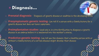 • Diagnosis…
o Prenatal diagnosis- Diagnosis of genetic disease or condition in the developing fetus
o Presymptomatic genetic testing- Can tell if a person with a family history for a
genetic disease but does not have symptoms.
o Preimplantation studies- Used only in in-vitro fertilization to diagnose a genetic
disease in an embryo before it is implanted into the mother's uterus.
o Predictive genetic testing- Can tell you the chances that a healthy person with or
without a family history of a certain disease might develop that disease
 
