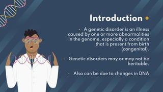 • A genetic disorder is an illness
caused by one or more abnormalities
in the genome, especially a condition
that is present from birth
(congenital).
• Genetic disorders may or may not be
heritable.
• Also can be due to changes in DNA
Introduction •
 