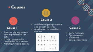 Cause 1
Cause 2
• An error during meiosis
causing defects in sex
cells
• If only one gamet is
involved in fertilization
• Nondisjunctional causes
Cause 3
• A defective gene present in
one or both parents
• Also known as hereditary
disease
• Early marriges
• Spontaneous
abortions
• Late pregnencies
• Causes
 