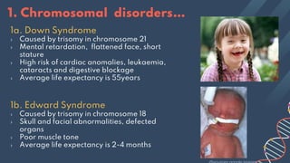 1a. Down Syndrome
› Caused by trisomy in chromosome 21
› Mental retardation, flattened face, short
stature
› High risk of cardiac anomalies, leukaemia,
cataracts and digestive blockage
› Average life expectancy is 55years
1b. Edward Syndrome
› Caused by trisomy in chromosome 18
› Skull and facial abnormalities, defected
organs
› Poor muscle tone
› Average life expectancy is 2-4 months
1. Chromosomal disorders…
 