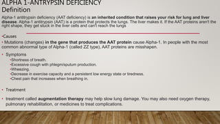 ALPHA 1-ANTRYPSIN DEFICIENCY
Definition
Alpha-1 antitrypsin deficiency (AAT deficiency) is an inherited condition that raises your risk for lung and liver
disease. Alpha-1 antitrypsin (AAT) is a protein that protects the lungs. The liver makes it. If the AAT proteins aren't the
right shape, they get stuck in the liver cells and can't reach the lungs
•Causes
• Mutations (changes) in the gene that produces the AAT protein cause Alpha-1. In people with the most
common abnormal type of Alpha-1 (called ZZ type), AAT proteins are misshapen.
• Symptoms
•Shortness of breath.
•Excessive cough with phlegm/sputum production.
•Wheezing.
•Decrease in exercise capacity and a persistent low energy state or tiredness.
•Chest pain that increases when breathing in.
• Treatment
• treatment called augmentation therapy may help slow lung damage. You may also need oxygen therapy,
pulmonary rehabilitation, or medicines to treat complications.
 