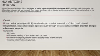 HLA ANTIGENS
Definition
Human leukocyte antigens (HLA) are genes in major histocompatibility complexes (MHC) that help code for proteins that
differentiate between self and non-self. They play a significant role in disease and immune defense. They are beneficial to the
immune system but can also have detrimental effects
•Causes
•Human leukocyte antigen (HLA) sensitisation occurs after transfusion of blood products and
transplantation. It can also happen spontaneously through cross-sensitisation from infection and pro-
inflammatory events.
•Symptoms
•joint pain.
•stiffness or swelling of your spine, neck, or chest.
•inflammation of your joints or urethra accompanied by skin lesions.
•recurring inflammation in your eye.
 