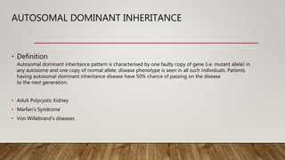 AUTOSOMAL DOMINANT INHERITANCE
• Definition
Autosomal dominant inheritance pattern is characterised by one faulty copy of gene (i.e. mutant allele) in
any autosome and one copy of normal allele; disease phenotype is seen in all such individuals. Patients
having autosomal dominant inheritance disease have 50% chance of passing on the disease
to the next generation.
• Adult Polycystic Kidney
• Marfan’s Syndrome
• Von Willebrand’s diseases
 