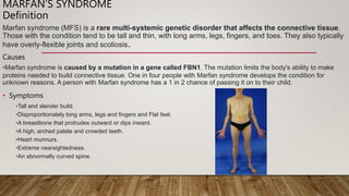 MARFAN’S SYNDROME
Definition
Marfan syndrome (MFS) is a rare multi-systemic genetic disorder that affects the connective tissue.
Those with the condition tend to be tall and thin, with long arms, legs, fingers, and toes. They also typically
have overly-flexible joints and scoliosis.
Causes
•Marfan syndrome is caused by a mutation in a gene called FBN1. The mutation limits the body's ability to make
proteins needed to build connective tissue. One in four people with Marfan syndrome develops the condition for
unknown reasons. A person with Marfan syndrome has a 1 in 2 chance of passing it on to their child.
• Symptoms
•Tall and slender build.
•Disproportionately long arms, legs and fingers and Flat feet.
•A breastbone that protrudes outward or dips inward.
•A high, arched palate and crowded teeth.
•Heart murmurs.
•Extreme nearsightedness.
•An abnormally curved spine.
 