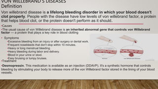 VON WILLEBRAND’S DISEASES
Definition
Von willebrand disease is a lifelong bleeding disorder in which your blood doesn't
clot properly. People with the disease have low levels of von willebrand factor, a protein
that helps blood clot, or the protein doesn't perform as it should.
•Causes
•The usual cause of von Willebrand disease is an inherited abnormal gene that controls von Willebrand
factor — a protein that plays a key role in blood clotting
• Symptoms
•Excessive bleeding from an injury or after surgery or dental work.
•Frequent nosebleeds that don't stop within 10 minutes.
•Heavy or long menstrual bleeding.
•Heavy bleeding during labor and delivery.
•Blood in your urine or stool.
•Easy bruising or lumpy bruises.
•Treatment
•Desmopressin. This medication is available as an injection (DDAVP). It's a synthetic hormone that controls
bleeding by stimulating your body to release more of the von Willebrand factor stored in the lining of your blood
vessels.
 