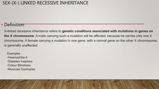 SEX-(X-) LINKED RECESSIVE INHERITANCE
• Definition
X-linked recessive inheritance refers to genetic conditions associated with mutations in genes on
the X chromosome. A male carrying such a mutation will be affected, because he carries only one X
chromosome. A female carrying a mutation in one gene, with a normal gene on the other X chromosome,
is generally unaffected.
Examples
•Heamophilia A
•Diabetes Insipidus
•Colour Blindness
•Muscular Dystropies
 