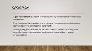 DEFINITION-
• A genetic disorder is a health problem caused by one or more abnormalities in
the genome.
• It can be caused by a mutation in a single gene (monogenic) or multiple genes
(polygenic) or by a chromosomal abnormality.
• Although polygenic disorders are the most common, the term is mostly used
when discussing disorders with a single genetic cause, either in a gene
or chromosome.
 