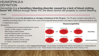 HEAMOPHILIA A
DEFINITION
Hemophilia A is a hereditary bleeding disorder caused by a lack of blood clotting
factor VIII. Without enough factor VIII, the blood cannot clot properly to control bleeding.
Causes
• Hemophilia A is caused by disruptions or changes (mutations) of the F8 gene. The F8 gene contains instructions for
creating (encoding) factor VIII. Factor VIII is one of the essential blood proteins and plays a role in aiding the blood to clot
in response to injury.
Symptoms
•Unexplained and excessive bleeding from cuts or
injuries, or after surgery or dental work.
•Many large or deep bruises.
•Unusual bleeding after vaccinations.
•Pain, swelling or tightness in your joints.
•Blood in your urine or stool.
•Nosebleeds without a known cause.
•In infants, unexplained irritability.
Treatment
The main treatment for hemophilia is called replacement therapy. Concentrates of clotting factor VIII (for hemophilia A) or clotting factor IX
(for hemophilia B) are slowly dripped or injected into a vein. These infusions help replace the clotting factor that's missing or low.
 