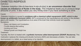 DIABETES INSIPIDUS
Definition
Diabetes insipidus (die-uh-bee-teze in-sip-uh-dus) is an uncommon disorder that
causes an imbalance of fluids in the body. This imbalance leads you to produce large
amounts of urine. It also makes you very thirsty even if you have something to drink
Causes
•Diabetes insipidus is caused by problems with a chemical called vasopressin (AVP), which is also
known as antidiuretic hormone (ADH). AVP is produced by the hypothalamus and stored in the pituitary
gland until needed. The hypothalamus is an area of the brain that controls mood and appetite.
Symptoms
•Heavy, wet diapers and Constipation.
•Trouble sleeping Bed-wetting.
•Vomiting and Fever
•Delayed growth and Weight loss
Treatment
Typically, this form is treated with a synthetic hormone called desmopressin (DDAVP, Nocdurna). This
medication replaces the missing anti-diuretic hormone (ADH) and decreases urination. You can take
desmopressin in a tablet, as a nasal spray or by injection.
 