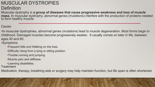 MUSCULAR DYSTROPIES
Definition
Muscular dystrophy is a group of diseases that cause progressive weakness and loss of muscle
mass. In muscular dystrophy, abnormal genes (mutations) interfere with the production of proteins needed
to form healthy muscle.
Causes
•In muscular dystrophies, abnormal genes (mutations) lead to muscle degeneration. Most forms begin in
childhood. Damaged muscles become progressively weaker. It usually comes on later in life, between
ages 40 and 60.
•Symptoms
•Frequent falls and Walking on the toes.
•Difficulty rising from a lying or sitting position.
•Trouble running and jumping.
•Muscle pain and stiffness.
•Learning disabilities.
Treatment
Medication, therapy, breathing aids or surgery may help maintain function, but life span is often shortened.
 