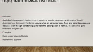 SEX-(X-) LINKED DOMINANT INHERITANCE
• Definition
• Sex-linked diseases are inherited through one of the sex chromosomes, which are the X and Y
chromosomes. Dominant inheritance occurs when an abnormal gene from one parent can cause a
disease, even though a matching gene from the other parent is normal. The abnormal gene
dominates the gene pair
• Examples
• Hypo-phosphataemic Rickets
• Incontinentia pigmenti
 