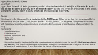 Hypophosphatemic rickets
Definition
Hypophosphatemic rickets (previously called vitamin d-resistant rickets) is a disorder in which
the bones become painfully soft and bend easily, due to low levels of phosphate in the blood.
Symptoms usually begin in early childhood and can range in severity.
Causes
•Most commonly, it is caused by a mutation in the PHEX gene. Other genes that can be responsible for
the condition include the CLCN5, DMP1, ENPP1, FGF23, and SLC34A3 genes. The genes associated
with hereditary hypophosphatemic rickets are involved in keeping a proper balance of phosphate in the
body.
•Symptoms
•muscle weakness,
• short stature,
•skeletal deformities, and
•bone pain.
Treatment
Standard protocol for treatment of familial hypophosphatemic rickets includes the use of 1,25-dihydroxy-vitamin
D (calcitriol). The use of calcitriol in place of standard vitamin D obviates near-toxic dosage of the latter, avoids
fat storage of parent vitamin D, and diminishes the danger of hypercalcemia.
 