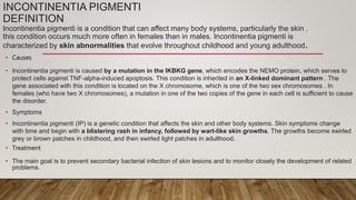 INCONTINENTIA PIGMENTI
DEFINITION
Incontinentia pigmenti is a condition that can affect many body systems, particularly the skin .
this condition occurs much more often in females than in males. Incontinentia pigmenti is
characterized by skin abnormalities that evolve throughout childhood and young adulthood.
• Causes
• Incontinentia pigmenti is caused by a mutation in the IKBKG gene, which encodes the NEMO protein, which serves to
protect cells against TNF-alpha-induced apoptosis. This condition is inherited in an X-linked dominant pattern . The
gene associated with this condition is located on the X chromosome, which is one of the two sex chromosomes . In
females (who have two X chromosomes), a mutation in one of the two copies of the gene in each cell is sufficient to cause
the disorder.
• Symptoms
• Incontinentia pigmenti (IP) is a genetic condition that affects the skin and other body systems. Skin symptoms change
with time and begin with a blistering rash in infancy, followed by wart-like skin growths. The growths become swirled
grey or brown patches in childhood, and then swirled light patches in adulthood.
• Treatment
• The main goal is to prevent secondary bacterial infection of skin lesions and to monitor closely the development of related
problems.
 