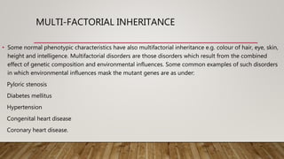 MULTI-FACTORIAL INHERITANCE
• Some normal phenotypic characteristics have also multifactorial inheritance e.g. colour of hair, eye, skin,
height and intelligence. Multifactorial disorders are those disorders which result from the combined
effect of genetic composition and environmental influences. Some common examples of such disorders
in which environmental influences mask the mutant genes are as under:
Pyloric stenosis
Diabetes mellitus
Hypertension
Congenital heart disease
Coronary heart disease.
 