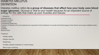 DIABETES MELLITUS
DEFINITION
Diabetes mellitus refers to a group of diseases that affect how your body uses blood
sugar (glucose). Glucose is vital to your health because it's an important source of
energy for the cells that make up your muscles and tissues.
• Symptoms
•Increased thirst.
•Frequent urination.
•Extreme hunger.
•Unexplained weight loss.
•Presence of ketones in the urine (ketones are a byproduct of the breakdown of muscle and fat that happens when there's not enough available insulin)
•Fatigue.
•Irritability.
•Blurred vision.
•Treatment
•Healthy eating.
•Regular exercise.
•Weight loss.
•Possibly, diabetes medication or insulin therapy.
•Blood sugar monitoring.
 