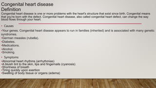 Congenital heart disease
Definition
Congenital heart disease is one or more problems with the heart's structure that exist since birth. Congenital means
that you're born with the defect. Congenital heart disease, also called congenital heart defect, can change the way
blood flows through your heart.
• Causes
•Your genes. Congenital heart disease appears to run in families (inherited) and is associated with many genetic
syndromes.
•German measles (rubella).
•Diabetes.
•Medications.
•Alcohol.
•Smoking.
• Symptoms
•Abnormal heart rhythms (arrhythmias)
•A bluish tint to the skin, lips and fingernails (cyanosis)
•Shortness of breath
•Tiring quickly upon exertion
•Swelling of body tissue or organs (edema)
 